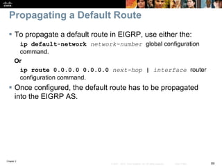 Chapter 2
89© 2007 – 2010, Cisco Systems, Inc. All rights reserved. Cisco Public
Propagating a Default Route
 To propagate a default route in EIGRP, use either the:
ip default-network network-number global configuration
command.
Or
ip route 0.0.0.0 0.0.0.0 next-hop | interface router
configuration command.
 Once configured, the default route has to be propagated
into the EIGRP AS.
 