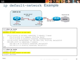 Chapter 2
91© 2007 – 2010, Cisco Systems, Inc. All rights reserved. Cisco Public
ip default-network Example
R2# show ip route
<output omitted>
Gateway of last resort is not set
172.17.0.0/16 is variably subnetted, 2 subnets, 2 masks
D 172.17.0.0/16 is a summary, 02:27:56, Null0
C 172.17.2.0/24 is directly connected, FastEthernet0/0
D 172.16.0.0/16 [90/40514560] via 192.168.1.101, 02:27:56, Serial0/0/0
192.168.1.0/27 is subnetted, 2 subnets
C 192.168.1.96 is directly connected, Serial0/0/0
C 192.168.1.0 is directly connected, Serial0/0/1
R2#
R1# show ip route
<output omitted>
Gateway of last resort is not set
<output omitted>
Fa0/0Fa0/0
R1 R2
172.16.1.0 /24
64 kbps
EIGRP AS 100
Internet
172.31.0.0 /16192.168.1.96 /27
172.17.2.0 /24
.101
.102
S0/0/1
S0/0/0
S0/0/0
.1
.1.1
192.168.1.0 /27
.2
 