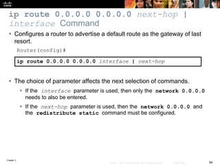 Chapter 2
94© 2007 – 2010, Cisco Systems, Inc. All rights reserved. Cisco Public
ip route 0.0.0.0 0.0.0.0 next-hop |
interface Command
 Configures a router to advertise a default route as the gateway of last
resort.
Router(config)#
ip route 0.0.0.0 0.0.0.0 interface | next-hop
 The choice of parameter affects the next selection of commands.
 If the interface parameter is used, then only the network 0.0.0.0
needs to also be entered.
 If the next-hop parameter is used, then the network 0.0.0.0 and
the redistribute static command must be configured.
 