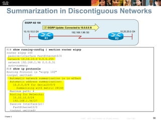 Chapter 2
98© 2007 – 2010, Cisco Systems, Inc. All rights reserved. Cisco Public
Summarization in Discontiguous Networks
R1 R2
10.10.10.0 /24
EIGRP AS 100
192.168.1.96 /30 10.20.20.0 /24
 EIGRP Update: Connected to 10.0.0.0 /8
R1# show running-config | section router eigrp
router eigrp 100
passive-interface FastEthernet0/0
network 10.10.10.0 0.0.0.255
network 192.168.1.96 0.0.0.31
auto-summary
R1# show ip protocols
Routing Protocol is "eigrp 100"
<output omitted>
Automatic network summarization is in effect
Automatic address summarization:
10.0.0.0/8 for Serial0/0/0
Summarizing with metric 28160
Maximum path: 4
Routing for Networks:
10.10.10.0/24
192.168.1.96/27
Passive Interface(s):
FastEthernet0/0
<output omitted>
 