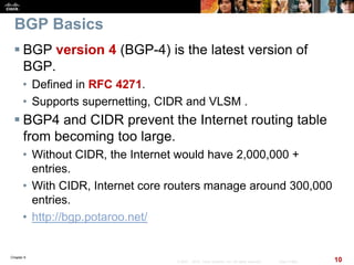 Chapter 6
10© 2007 – 2010, Cisco Systems, Inc. All rights reserved. Cisco Public
BGP Basics
 BGP version 4 (BGP-4) is the latest version of
BGP.
• Defined in RFC 4271.
• Supports supernetting, CIDR and VLSM .
 BGP4 and CIDR prevent the Internet routing table
from becoming too large.
• Without CIDR, the Internet would have 2,000,000 +
entries.
• With CIDR, Internet core routers manage around 300,000
entries.
• http://bgp.potaroo.net/
 
