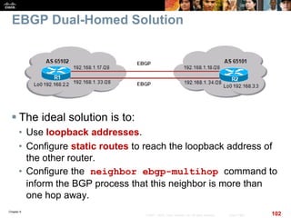 Chapter 6
102© 2007 – 2010, Cisco Systems, Inc. All rights reserved. Cisco Public
EBGP Dual-Homed Solution
 The ideal solution is to:
• Use loopback addresses.
• Configure static routes to reach the loopback address of
the other router.
• Configure the neighbor ebgp-multihop command to
inform the BGP process that this neighbor is more than
one hop away.
 