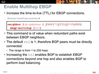 Chapter 6
103© 2007 – 2010, Cisco Systems, Inc. All rights reserved. Cisco Public
Enable Multihop EBGP
 Increase the time-to-live (TTL) for EBGP connections.
Router(config-router)#
neighbor {ip-address | peer-group-name}
ebgp-multihop [ttl]
 This command is of value when redundant paths exist
between EBGP neighbors.
 The default ttl is 1, therefore BGP peers must be directly
connected.
• The range is from 1 to 255 hops.
 Increasing the ttl enables BGP to establish EBGP
connections beyond one hop and also enables BGP to
perform load balancing.
 