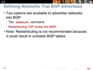 Chapter 6
109© 2007 – 2010, Cisco Systems, Inc. All rights reserved. Cisco Public
Defining Networks That BGP Advertises
 Two options are available to advertise networks
into BGP:
• The network command.
• Redistributing IGP routes into BGP.
 Note: Redistributing is not recommended because
it could result in unstable BGP tables.
 