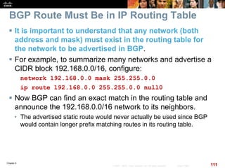 Chapter 6
111© 2007 – 2010, Cisco Systems, Inc. All rights reserved. Cisco Public
BGP Route Must Be in IP Routing Table
 It is important to understand that any network (both
address and mask) must exist in the routing table for
the network to be advertised in BGP.
 For example, to summarize many networks and advertise a
CIDR block 192.168.0.0/16, configure:
network 192.168.0.0 mask 255.255.0.0
ip route 192.168.0.0 255.255.0.0 null0
 Now BGP can find an exact match in the routing table and
announce the 192.168.0.0/16 network to its neighbors.
• The advertised static route would never actually be used since BGP
would contain longer prefix matching routes in its routing table.
 