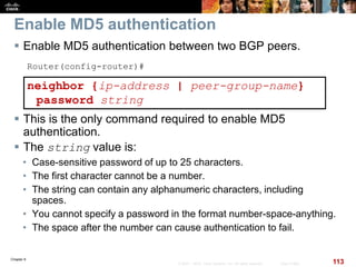 Chapter 6
113© 2007 – 2010, Cisco Systems, Inc. All rights reserved. Cisco Public
Enable MD5 authentication
 Enable MD5 authentication between two BGP peers.
Router(config-router)#
neighbor {ip-address | peer-group-name}
password string
 This is the only command required to enable MD5
authentication.
 The string value is:
• Case-sensitive password of up to 25 characters.
• The first character cannot be a number.
• The string can contain any alphanumeric characters, including
spaces.
• You cannot specify a password in the format number-space-anything.
• The space after the number can cause authentication to fail.
 