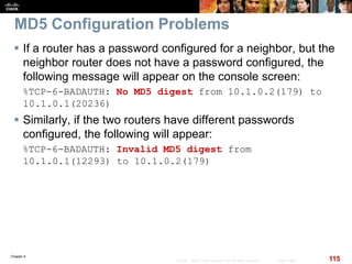 Chapter 6
115© 2007 – 2010, Cisco Systems, Inc. All rights reserved. Cisco Public
MD5 Configuration Problems
 If a router has a password configured for a neighbor, but the
neighbor router does not have a password configured, the
following message will appear on the console screen:
%TCP-6-BADAUTH: No MD5 digest from 10.1.0.2(179) to
10.1.0.1(20236)
 Similarly, if the two routers have different passwords
configured, the following will appear:
%TCP-6-BADAUTH: Invalid MD5 digest from
10.1.0.1(12293) to 10.1.0.2(179)
 
