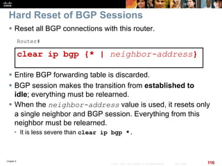 Chapter 6
116© 2007 – 2010, Cisco Systems, Inc. All rights reserved. Cisco Public
Hard Reset of BGP Sessions
 Reset all BGP connections with this router.
Router#
clear ip bgp {* | neighbor-address}
 Entire BGP forwarding table is discarded.
 BGP session makes the transition from established to
idle; everything must be relearned.
 When the neighbor-address value is used, it resets only
a single neighbor and BGP session. Everything from this
neighbor must be relearned.
• It is less severe than clear ip bgp *.
 