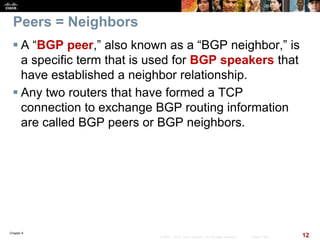 Chapter 6
12© 2007 – 2010, Cisco Systems, Inc. All rights reserved. Cisco Public
Peers = Neighbors
 A “BGP peer,” also known as a “BGP neighbor,” is
a specific term that is used for BGP speakers that
have established a neighbor relationship.
 Any two routers that have formed a TCP
connection to exchange BGP routing information
are called BGP peers or BGP neighbors.
 