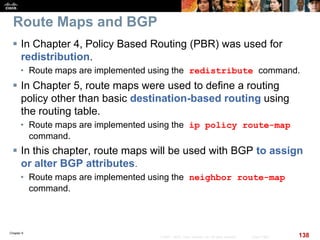 Chapter 6
138© 2007 – 2010, Cisco Systems, Inc. All rights reserved. Cisco Public
Route Maps and BGP
 In Chapter 4, Policy Based Routing (PBR) was used for
redistribution.
• Route maps are implemented using the redistribute command.
 In Chapter 5, route maps were used to define a routing
policy other than basic destination-based routing using
the routing table.
• Route maps are implemented using the ip policy route-map
command.
 In this chapter, route maps will be used with BGP to assign
or alter BGP attributes.
• Route maps are implemented using the neighbor route-map
command.
 