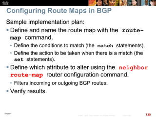 Chapter 6
139© 2007 – 2010, Cisco Systems, Inc. All rights reserved. Cisco Public
Configuring Route Maps in BGP
Sample implementation plan:
 Define and name the route map with the route-
map command.
• Define the conditions to match (the match statements).
• Define the action to be taken when there is a match (the
set statements).
 Define which attribute to alter using the neighbor
route-map router configuration command.
• Filters incoming or outgoing BGP routes.
 Verify results.
 
