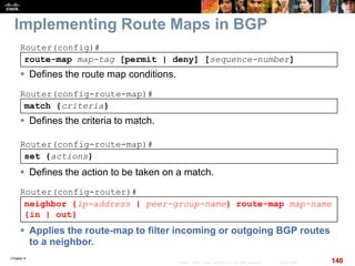 Chapter 6
140© 2007 – 2010, Cisco Systems, Inc. All rights reserved. Cisco Public
neighbor {ip-address | peer-group-name} route-map map-name
{in | out}
Router(config-router)#
 Applies the route-map to filter incoming or outgoing BGP routes
to a neighbor.
Implementing Route Maps in BGP
route-map map-tag [permit | deny] [sequence-number]
Router(config)#
 Defines the route map conditions.
match {criteria}
Router(config-route-map)#
 Defines the criteria to match.
set {actions}
Router(config-route-map)#
 Defines the action to be taken on a match.
 