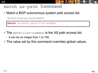 Chapter 6
142© 2007 – 2010, Cisco Systems, Inc. All rights reserved. Cisco Public
match as-path Command
 Match a BGP autonomous system path access list.
Router(config-route-map)#
match as-path path-list-number
 The path-list-number is the AS path access list.
• It can be an integer from 1 to 199.
 The value set by this command overrides global values.
 