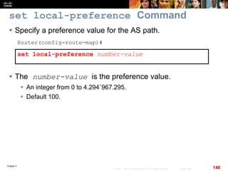 Chapter 6
146© 2007 – 2010, Cisco Systems, Inc. All rights reserved. Cisco Public
set local-preference Command
 Specify a preference value for the AS path.
Router(config-route-map)#
set local-preference number-value
 The number-value is the preference value.
 An integer from 0 to 4.294´967.295.
 Default 100.
 