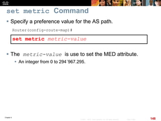 Chapter 6
148© 2007 – 2010, Cisco Systems, Inc. All rights reserved. Cisco Public
set metric Command
 Specify a preference value for the AS path.
Router(config-route-map)#
set metric metric-value
 The metric-value is use to set the MED attribute.
 An integer from 0 to 294´967.295.
 
