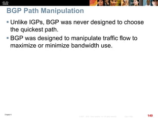 Chapter 6
149© 2007 – 2010, Cisco Systems, Inc. All rights reserved. Cisco Public
BGP Path Manipulation
 Unlike IGPs, BGP was never designed to choose
the quickest path.
 BGP was designed to manipulate traffic flow to
maximize or minimize bandwidth use.
 