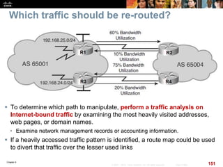 Chapter 6
151© 2007 – 2010, Cisco Systems, Inc. All rights reserved. Cisco Public
Which traffic should be re-routed?
 To determine which path to manipulate, perform a traffic analysis on
Internet-bound traffic by examining the most heavily visited addresses,
web pages, or domain names.
• Examine network management records or accounting information.
 If a heavily accessed traffic pattern is identified, a route map could be used
to divert that traffic over the lesser used links
 