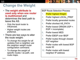 Chapter 6
155© 2007 – 2010, Cisco Systems, Inc. All rights reserved. Cisco Public
Change the Weight
 The weight attribute is
used only when one router
is multihomed and
determines the best path to
leave the AS.
• Only the local router is
influenced.
• Higher weight routes are
preferred.
 There are two ways to alter
the route weight:
• To change the weight for all
updates from a neighbor use
the neighbor weight router
configuration command.
• To change the weight of
specific routes / as path, use
route maps.
BGP Route Selection Process
1. Prefer highest Weight
2. Prefer highest LOCAL_PREF
3. Prefer locally generated routes
4. Prefer shortest AS_PATH
5. Prefer lowest ORIGIN (IGP <
EGP < incomplete)
6. Prefer lowest MED
7. Prefer EBGP over IBGP
8. Prefer routes through closest
IGP neighbor
9. Prefer routes with lowest BGP
router ID
10. Prefer routes with lowest
neighbor IP address
 