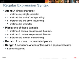 Chapter 6
160© 2007 – 2010, Cisco Systems, Inc. All rights reserved. Cisco Public
Regular Expression Syntax
 Atom: A single character.
• . matches any single character.
• ^ matches the start of the input string.
• $ matches the end of the input string.
•  matches the character.
 Piece: one of these symbols
• * matches 0 or more sequences of the atom.
• + matches 1 or more sequences of the atom.
• ? matches the atom or the null string.
 Branch: 1 or more concatenated pieces.
 Range: A sequence of characters within square brackets.
• Example is [abcd].
 