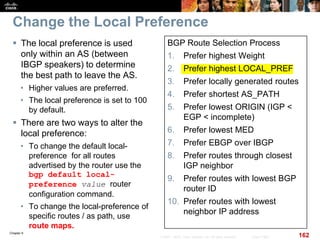 Chapter 6
162© 2007 – 2010, Cisco Systems, Inc. All rights reserved. Cisco Public
Change the Local Preference
 The local preference is used
only within an AS (between
IBGP speakers) to determine
the best path to leave the AS.
• Higher values are preferred.
• The local preference is set to 100
by default.
 There are two ways to alter the
local preference:
• To change the default local-
preference for all routes
advertised by the router use the
bgp default local-
preference value router
configuration command.
• To change the local-preference of
specific routes / as path, use
route maps.
BGP Route Selection Process
1. Prefer highest Weight
2. Prefer highest LOCAL_PREF
3. Prefer locally generated routes
4. Prefer shortest AS_PATH
5. Prefer lowest ORIGIN (IGP <
EGP < incomplete)
6. Prefer lowest MED
7. Prefer EBGP over IBGP
8. Prefer routes through closest
IGP neighbor
9. Prefer routes with lowest BGP
router ID
10. Prefer routes with lowest
neighbor IP address
 