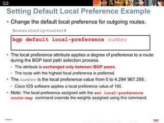 Chapter 6
163© 2007 – 2010, Cisco Systems, Inc. All rights reserved. Cisco Public
Setting Default Local Preference Example
 Change the default local preference for outgoing routes.
Router(config-router)#
bgp default local-preference number
 The local preference attribute applies a degree of preference to a route
during the BGP best path selection process.
• The attribute is exchanged only between iBGP peers.
• The route with the highest local preference is preferred.
 The number is the local preference value from 0 to 4.294´967.295.
• Cisco IOS software applies a local preference value of 100.
 Note: The local preference assigned with the set local-preference
route-map command override the weights assigned using this command.
 