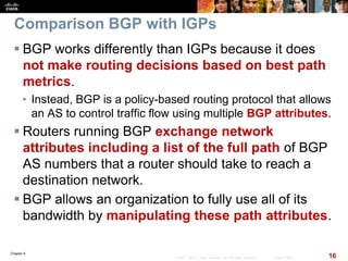 Chapter 6
16© 2007 – 2010, Cisco Systems, Inc. All rights reserved. Cisco Public
Comparison BGP with IGPs
 BGP works differently than IGPs because it does
not make routing decisions based on best path
metrics.
• Instead, BGP is a policy-based routing protocol that allows
an AS to control traffic flow using multiple BGP attributes.
 Routers running BGP exchange network
attributes including a list of the full path of BGP
AS numbers that a router should take to reach a
destination network.
 BGP allows an organization to fully use all of its
bandwidth by manipulating these path attributes.
 
