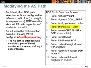 Chapter 6
172© 2007 – 2010, Cisco Systems, Inc. All rights reserved. Cisco Public
Modifying the AS Path
 By default, if no BGP path
selection tools are configured to
influence traffic flow (i.e. weight,
local-preference), BGP uses the
shortest AS path, regardless of
available bandwidth.
 To influence the path selection
based on the AS_PATH,
configure AS-path prepending.
• The AS path is extended with
multiple copies of the AS
number of the sender making it
appear longer.
BGP Route Selection Process
1. Prefer highest Weight
2. Prefer highest LOCAL_PREF
3. Prefer locally generated routes
4. Prefer shortest AS_PATH
5. Prefer lowest ORIGIN (IGP <
EGP < incomplete)
6. Prefer lowest MED
7. Prefer EBGP over IBGP
8. Prefer routes through closest
IGP neighbor
9. Prefer routes with lowest BGP
router ID
10. Prefer routes with lowest
neighbor IP address
 