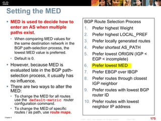 Chapter 6
175© 2007 – 2010, Cisco Systems, Inc. All rights reserved. Cisco Public
Setting the MED
 MED is used to decide how to
enter an AS when multiple
paths exist.
• When comparing MED values for
the same destination network in the
BGP path-selection process, the
lowest MED value is preferred.
• Default is 0.
 However, because MED is
evaluated late in the BGP path-
selection process, it usually has
no influence.
 There are two ways to alter the
MED:
• To change the MED for all routes
use the default-metric router
configuration command.
• To change the MED of specific
routes / as path, use route maps.
BGP Route Selection Process
1. Prefer highest Weight
2. Prefer highest LOCAL_PREF
3. Prefer locally generated routes
4. Prefer shortest AS_PATH
5. Prefer lowest ORIGIN (IGP <
EGP < incomplete)
6. Prefer lowest MED
7. Prefer EBGP over IBGP
8. Prefer routes through closest
IGP neighbor
9. Prefer routes with lowest BGP
router ID
10. Prefer routes with lowest
neighbor IP address
 