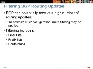 Chapter 6
184© 2007 – 2010, Cisco Systems, Inc. All rights reserved. Cisco Public
Filtering BGP Routing Updates
 BGP can potentially receive a high number of
routing updates.
• To optimize BGP configuration, route filtering may be
applied.
 Filtering includes:
• Filter lists
• Prefix lists
• Route maps
 