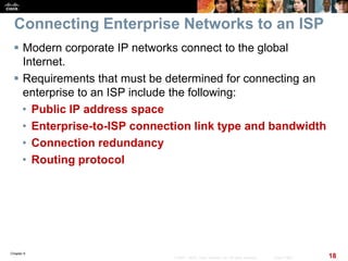 Chapter 6
18© 2007 – 2010, Cisco Systems, Inc. All rights reserved. Cisco Public
Connecting Enterprise Networks to an ISP
 Modern corporate IP networks connect to the global
Internet.
 Requirements that must be determined for connecting an
enterprise to an ISP include the following:
• Public IP address space
• Enterprise-to-ISP connection link type and bandwidth
• Connection redundancy
• Routing protocol
 