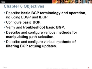 Chapter 6
2© 2007 – 2010, Cisco Systems, Inc. All rights reserved. Cisco Public
Chapter 6 Objectives
 Describe basic BGP terminology and operation,
including EBGP and IBGP.
 Configure basic BGP.
 Verify and troubleshoot basic BGP.
 Describe and configure various methods for
manipulating path selection.
 Describe and configure various methods of
filtering BGP rotuing updates.
 