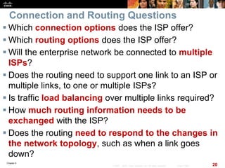 Chapter 6
20© 2007 – 2010, Cisco Systems, Inc. All rights reserved. Cisco Public
Connection and Routing Questions
 Which connection options does the ISP offer?
 Which routing options does the ISP offer?
 Will the enterprise network be connected to multiple
ISPs?
 Does the routing need to support one link to an ISP or
multiple links, to one or multiple ISPs?
 Is traffic load balancing over multiple links required?
 How much routing information needs to be
exchanged with the ISP?
 Does the routing need to respond to the changes in
the network topology, such as when a link goes
down?
 