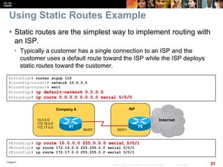 Chapter 6
21© 2007 – 2010, Cisco Systems, Inc. All rights reserved. Cisco Public
Using Static Routes Example
 Static routes are the simplest way to implement routing with
an ISP.
• Typically a customer has a single connection to an ISP and the
customer uses a default route toward the ISP while the ISP deploys
static routes toward the customer.
PE(config)# ip route 10.0.0.0 255.0.0.0 serial 0/0/1
PE(config)# ip route 172.16.0.0 255.255.0.0 serial 0/0/1
PE(config)# ip route 172.17.0.0 255.255.0.0 serial 0/0/1
Company A
Internet
PER1
S0/0/1
10.0.0.0
172.16.0.0
172.17.0.0
ISP
S0/0/0
R1(config)# router eigrp 110
R1(config-router)# network 10.0.0.0
R1(config-router)# exit
R1(config)# ip default-network 0.0.0.0
R1(config)# ip route 0.0.0.0 0.0.0.0 serial 0/0/0
 