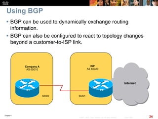 Chapter 6
24© 2007 – 2010, Cisco Systems, Inc. All rights reserved. Cisco Public
Using BGP
 BGP can be used to dynamically exchange routing
information.
 BGP can also be configured to react to topology changes
beyond a customer-to-ISP link.
Company A
AS 65010
Internet
PER1
S0/0/1
ISP
AS 65020
S0/0/0
 