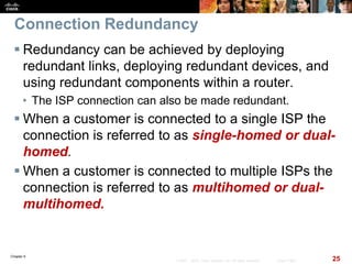 Chapter 6
25© 2007 – 2010, Cisco Systems, Inc. All rights reserved. Cisco Public
Connection Redundancy
 Redundancy can be achieved by deploying
redundant links, deploying redundant devices, and
using redundant components within a router.
• The ISP connection can also be made redundant.
 When a customer is connected to a single ISP the
connection is referred to as single-homed or dual-
homed.
 When a customer is connected to multiple ISPs the
connection is referred to as multihomed or dual-
multihomed.
 