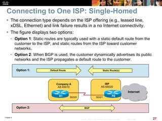 Chapter 6
27© 2007 – 2010, Cisco Systems, Inc. All rights reserved. Cisco Public
Connecting to One ISP: Single-Homed
 The connection type depends on the ISP offering (e.g., leased line,
xDSL, Ethernet) and link failure results in a no Internet connectivity.
 The figure displays two options:
• Option 1: Static routes are typically used with a static default route from the
customer to the ISP, and static routes from the ISP toward customer
networks.
• Option 2: When BGP is used, the customer dynamically advertises its public
networks and the ISP propagates a default route to the customer.
Company A
AS 65010
Internet
PER1 S0/0/1
ISP
AS 65020
S0/0/0
Static Route(s)Default Route
BGP
Option 1:
Option 2:
 