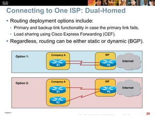 Chapter 6
29© 2007 – 2010, Cisco Systems, Inc. All rights reserved. Cisco Public
Connecting to One ISP: Dual-Homed
 Routing deployment options include:
• Primary and backup link functionality in case the primary link fails.
• Load sharing using Cisco Express Forwarding (CEF).
 Regardless, routing can be either static or dynamic (BGP).
Company A
Internet
ISP
Option 1:
PER1
Company A
Internet
ISP
Option 2:
PER1
R2
 