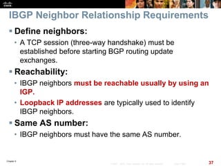 Chapter 6
37© 2007 – 2010, Cisco Systems, Inc. All rights reserved. Cisco Public
IBGP Neighbor Relationship Requirements
 Define neighbors:
• A TCP session (three-way handshake) must be
established before starting BGP routing update
exchanges.
 Reachability:
• IBGP neighbors must be reachable usually by using an
IGP.
• Loopback IP addresses are typically used to identify
IBGP neighbors.
 Same AS number:
• IBGP neighbors must have the same AS number.
 