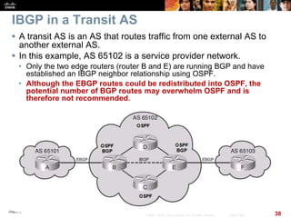 Chapter 6
38© 2007 – 2010, Cisco Systems, Inc. All rights reserved. Cisco Public
IBGP in a Transit AS
 A transit AS is an AS that routes traffic from one external AS to
another external AS.
 In this example, AS 65102 is a service provider network.
• Only the two edge routers (router B and E) are running BGP and have
established an IBGP neighbor relationship using OSPF.
• Although the EBGP routes could be redistributed into OSPF, the
potential number of BGP routes may overwhelm OSPF and is
therefore not recommended.
 