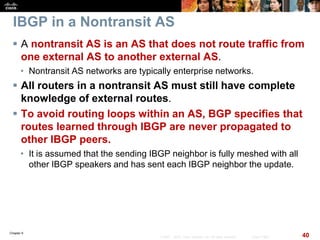 Chapter 6
40© 2007 – 2010, Cisco Systems, Inc. All rights reserved. Cisco Public
IBGP in a Nontransit AS
 A nontransit AS is an AS that does not route traffic from
one external AS to another external AS.
• Nontransit AS networks are typically enterprise networks.
 All routers in a nontransit AS must still have complete
knowledge of external routes.
 To avoid routing loops within an AS, BGP specifies that
routes learned through IBGP are never propagated to
other IBGP peers.
• It is assumed that the sending IBGP neighbor is fully meshed with all
other IBGP speakers and has sent each IBGP neighbor the update.
 