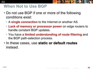 Chapter 6
46© 2007 – 2010, Cisco Systems, Inc. All rights reserved. Cisco Public
When Not to Use BGP
 Do not use BGP if one or more of the following
conditions exist:
• A single connection to the Internet or another AS.
• Lack of memory or processor power on edge routers to
handle constant BGP updates.
• You have a limited understanding of route filtering and
the BGP path-selection process.
 In these cases, use static or default routes
instead.
 