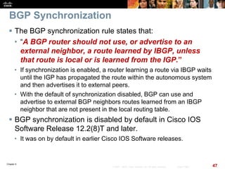 Chapter 6
47© 2007 – 2010, Cisco Systems, Inc. All rights reserved. Cisco Public
BGP Synchronization
 The BGP synchronization rule states that:
• “A BGP router should not use, or advertise to an
external neighbor, a route learned by IBGP, unless
that route is local or is learned from the IGP.”
• If synchronization is enabled, a router learning a route via IBGP waits
until the IGP has propagated the route within the autonomous system
and then advertises it to external peers.
• With the default of synchronization disabled, BGP can use and
advertise to external BGP neighbors routes learned from an IBGP
neighbor that are not present in the local routing table.
 BGP synchronization is disabled by default in Cisco IOS
Software Release 12.2(8)T and later.
• It was on by default in earlier Cisco IOS Software releases.
 