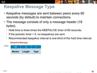 Chapter 6
58© 2007 – 2010, Cisco Systems, Inc. All rights reserved. Cisco Public
Keepalive Message Type
 Keepalive messages are sent between peers every 60
seconds (by default) to maintain connections.
 The message consists of only a message header (19
bytes).
• Hold time is three times the KEEPALIVE timer of 60 seconds.
• If the periodic timer = 0, no keepalives are sent.
• Recommended keepalive interval is one-third of the hold time interval.
16 2 1
Marker Length Type
Keepalive Message
Octets
 