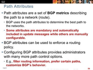 Chapter 6
59© 2007 – 2010, Cisco Systems, Inc. All rights reserved. Cisco Public
Path Attributes
 Path attributes are a set of BGP metrics describing
the path to a network (route).
• BGP uses the path attributes to determine the best path to
the networks.
• Some attributes are mandatory and automatically
included in update messages while others are manually
configurable.
 BGP attributes can be used to enforce a routing
policy.
 Configuring BGP attributes provides administrators
with many more path control options.
• E.g., filter routing information, prefer certain paths,
customize BGP’s behavior.
 