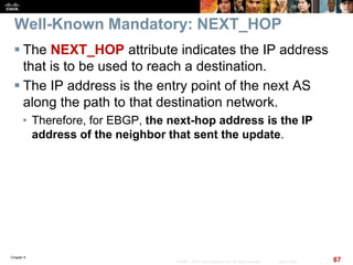 Chapter 6
67© 2007 – 2010, Cisco Systems, Inc. All rights reserved. Cisco Public
Well-Known Mandatory: NEXT_HOP
 The NEXT_HOP attribute indicates the IP address
that is to be used to reach a destination.
 The IP address is the entry point of the next AS
along the path to that destination network.
• Therefore, for EBGP, the next-hop address is the IP
address of the neighbor that sent the update.
 