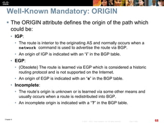 Chapter 6
68© 2007 – 2010, Cisco Systems, Inc. All rights reserved. Cisco Public
Well-Known Mandatory: ORIGIN
 The ORIGIN attribute defines the origin of the path which
could be:
• IGP:
• The route is interior to the originating AS and normally occurs when a
network command is used to advertise the route via BGP.
• An origin of IGP is indicated with an “i” in the BGP table.
• EGP:
• (Obsolete) The route is learned via EGP which is considered a historic
routing protocol and is not supported on the Internet.
• An origin of EGP is indicated with an “e” in the BGP table.
• Incomplete:
• The route’s origin is unknown or is learned via some other means and
usually occurs when a route is redistributed into BGP.
• An incomplete origin is indicated with a “?” in the BGP table.
 