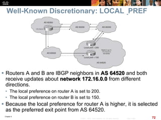 Chapter 6
72© 2007 – 2010, Cisco Systems, Inc. All rights reserved. Cisco Public
Well-Known Discretionary: LOCAL_PREF
 Routers A and B are IBGP neighbors in AS 64520 and both
receive updates about network 172.16.0.0 from different
directions.
• The local preference on router A is set to 200.
• The local preference on router B is set to 150.
 Because the local preference for router A is higher, it is selected
as the preferred exit point from AS 64520.
 