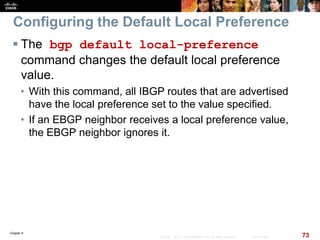 Chapter 6
73© 2007 – 2010, Cisco Systems, Inc. All rights reserved. Cisco Public
Configuring the Default Local Preference
 The bgp default local-preference
command changes the default local preference
value.
• With this command, all IBGP routes that are advertised
have the local preference set to the value specified.
• If an EBGP neighbor receives a local preference value,
the EBGP neighbor ignores it.
 