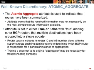 Chapter 6
74© 2007 – 2010, Cisco Systems, Inc. All rights reserved. Cisco Public
Well-Known Discretionary: ATOMIC_AGGREGATE
 The Atomic Aggregate attribute is used to indicate that
routes have been summarized.
• Attribute warns that the received information may not necessarily be
the most complete route information available.
 Attribute is set to either True or False with “true” alerting
other BGP routers that multiple destinations have been
grouped into a single update.
• Router update includes its router ID and AS number along with the
supernet route enabling administrators to determine which BGP router
is responsible for a particular instance of aggregation.
• Tracing a supernet to its original "aggregator" may be necessary for
troubleshooting purposes.
 