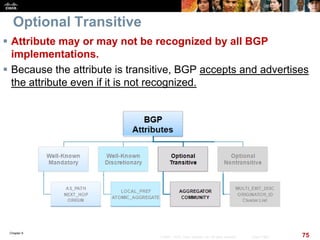 Chapter 6
75© 2007 – 2010, Cisco Systems, Inc. All rights reserved. Cisco Public
Optional Transitive
 Attribute may or may not be recognized by all BGP
implementations.
 Because the attribute is transitive, BGP accepts and advertises
the attribute even if it is not recognized.
 